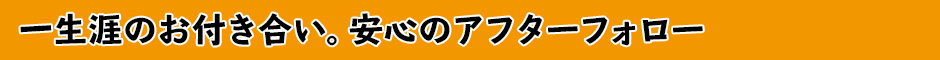 一生涯のお付き合い。安心のアフターフォロー